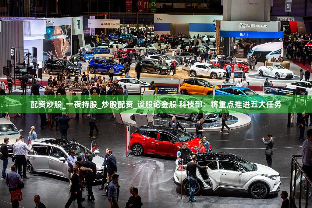 配资炒股_一夜持股_炒股配资_谈股论金股 科技部：将重点推进五大任务