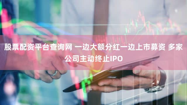 股票配资平台查询网 一边大额分红一边上市募资 多家公司主动终止IPO