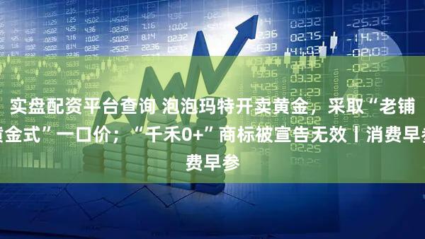 实盘配资平台查询 泡泡玛特开卖黄金，采取“老铺黄金式”一口价；“千禾0+”商标被宣告无效丨消费早参