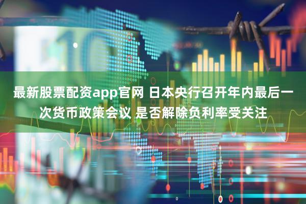 最新股票配资app官网 日本央行召开年内最后一次货币政策会议 是否解除负利率受关注
