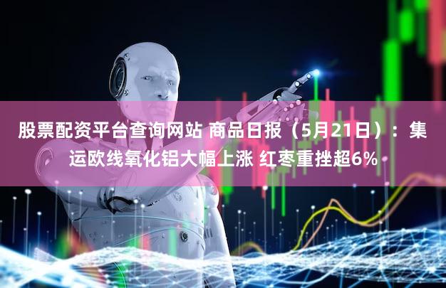 股票配资平台查询网站 商品日报(5月21日):集运欧线氧化铝大幅上涨 红枣重挫超6%