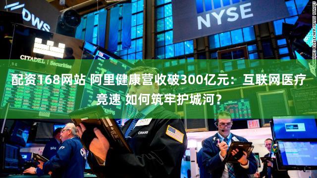 配资168网站 阿里健康营收破300亿元：互联网医疗竞速 如何筑牢护城河？