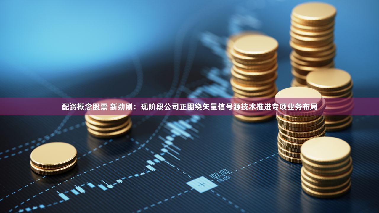 配资概念股票 新劲刚：现阶段公司正围绕矢量信号源技术推进专项业务布局