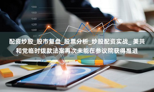 配资炒股_股市复盘_股票分析_炒股配资实战_ 美共和党临时拨款法案再次未能在参议院获得推进