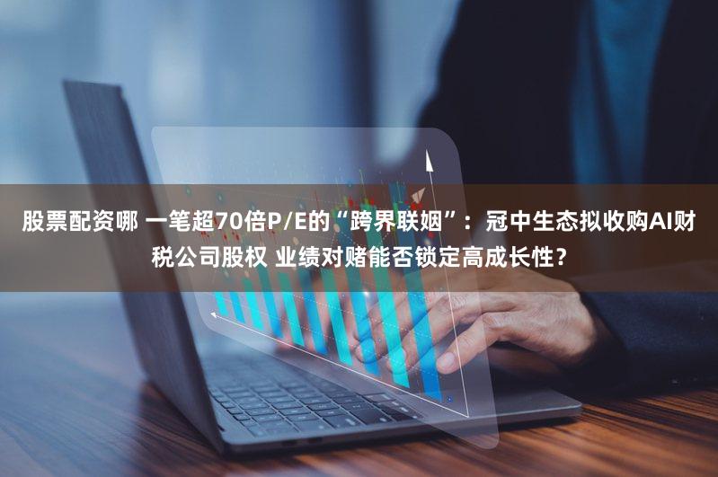 股票配资哪 一笔超70倍P/E的“跨界联姻”：冠中生态拟收购AI财税公司股权 业绩对赌能否锁定高成长性？