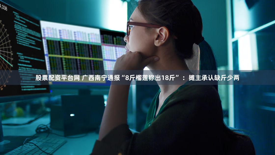 股票配资平台网 广西南宁通报“8斤榴莲称出18斤” ：摊主承认缺斤少两