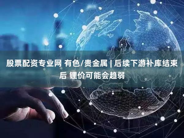 股票配资专业网 有色/贵金属 | 后续下游补库结束后 锂价可能会趋弱