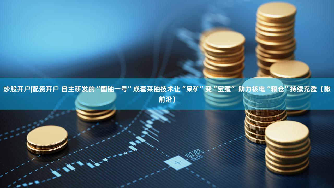 炒股开户|配资开户 自主研发的“国铀一号”成套采铀技术让“呆矿”变“宝藏” 助力核电“粮仓”持续充盈（瞰前沿）