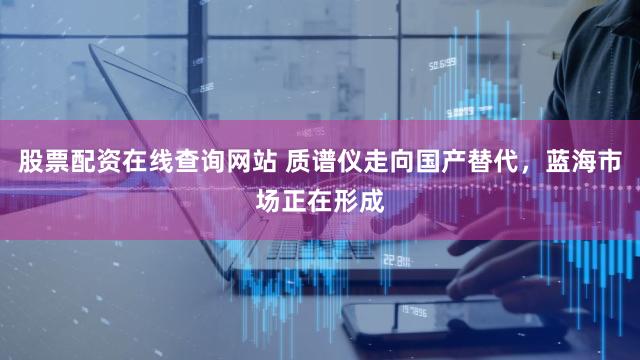 股票配资在线查询网站 质谱仪走向国产替代，蓝海市场正在形成