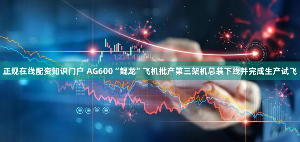 正规在线配资知识门户 AG600“鲲龙”飞机批产第三架机总装下线并完成生产试飞
