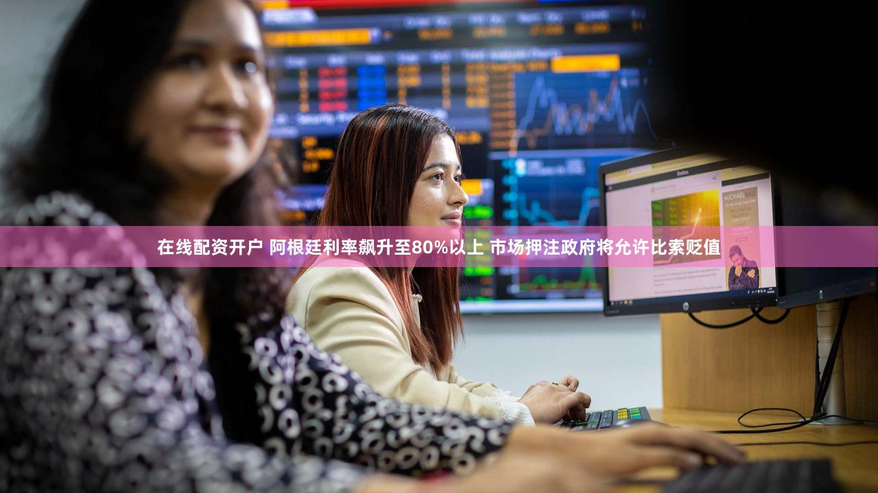 在线配资开户 阿根廷利率飙升至80%以上 市场押注政府将允许比索贬值