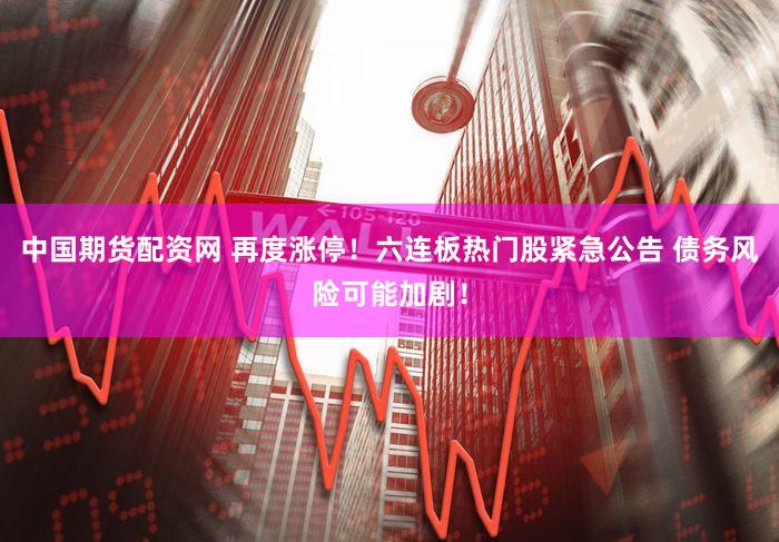 中国期货配资网 再度涨停！六连板热门股紧急公告 债务风险可能加剧！