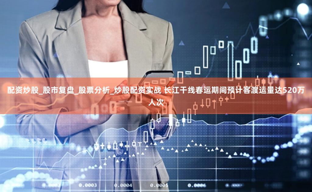 配资炒股_股市复盘_股票分析_炒股配资实战 长江干线春运期间预计客渡运量达520万人次