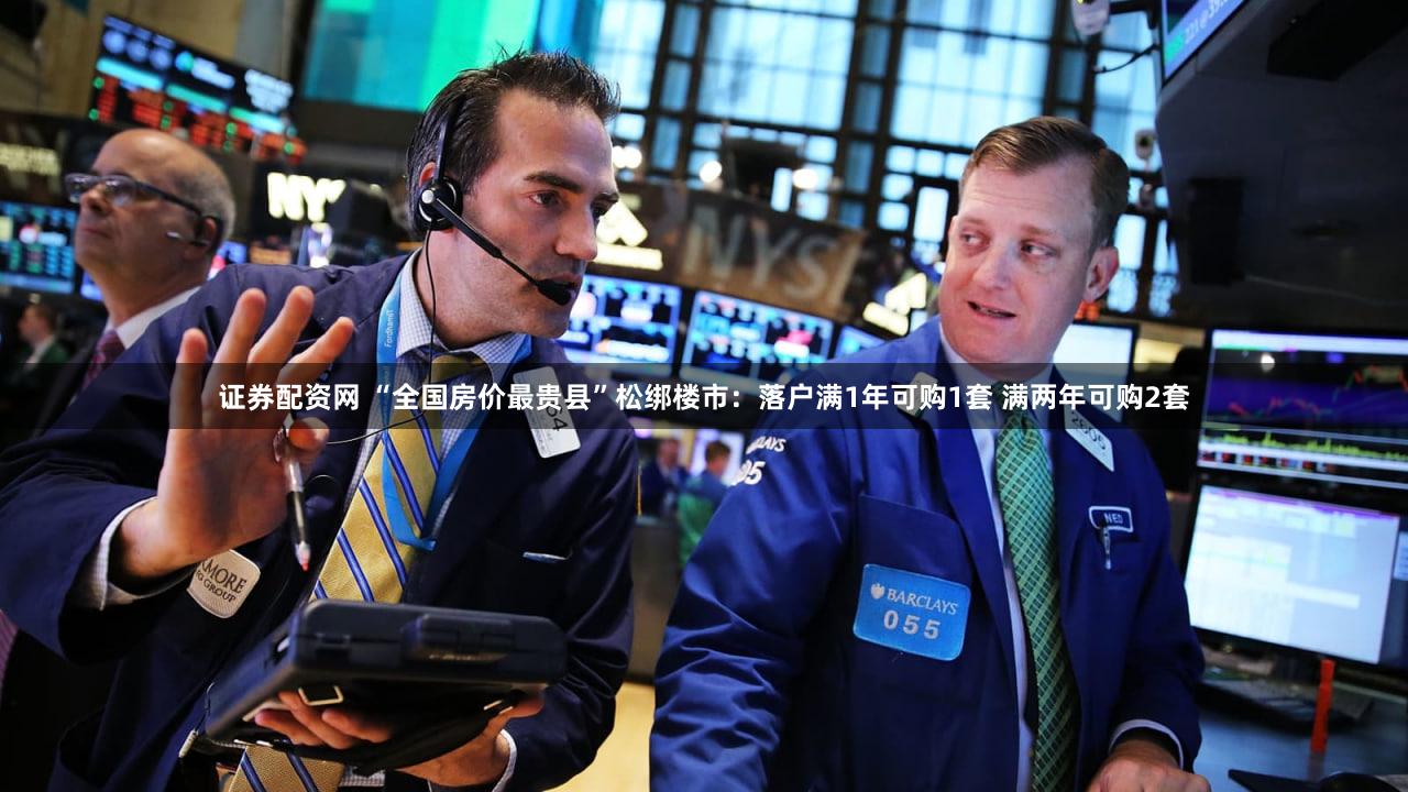 证券配资网 “全国房价最贵县”松绑楼市：落户满1年可购1套 满两年可购2套