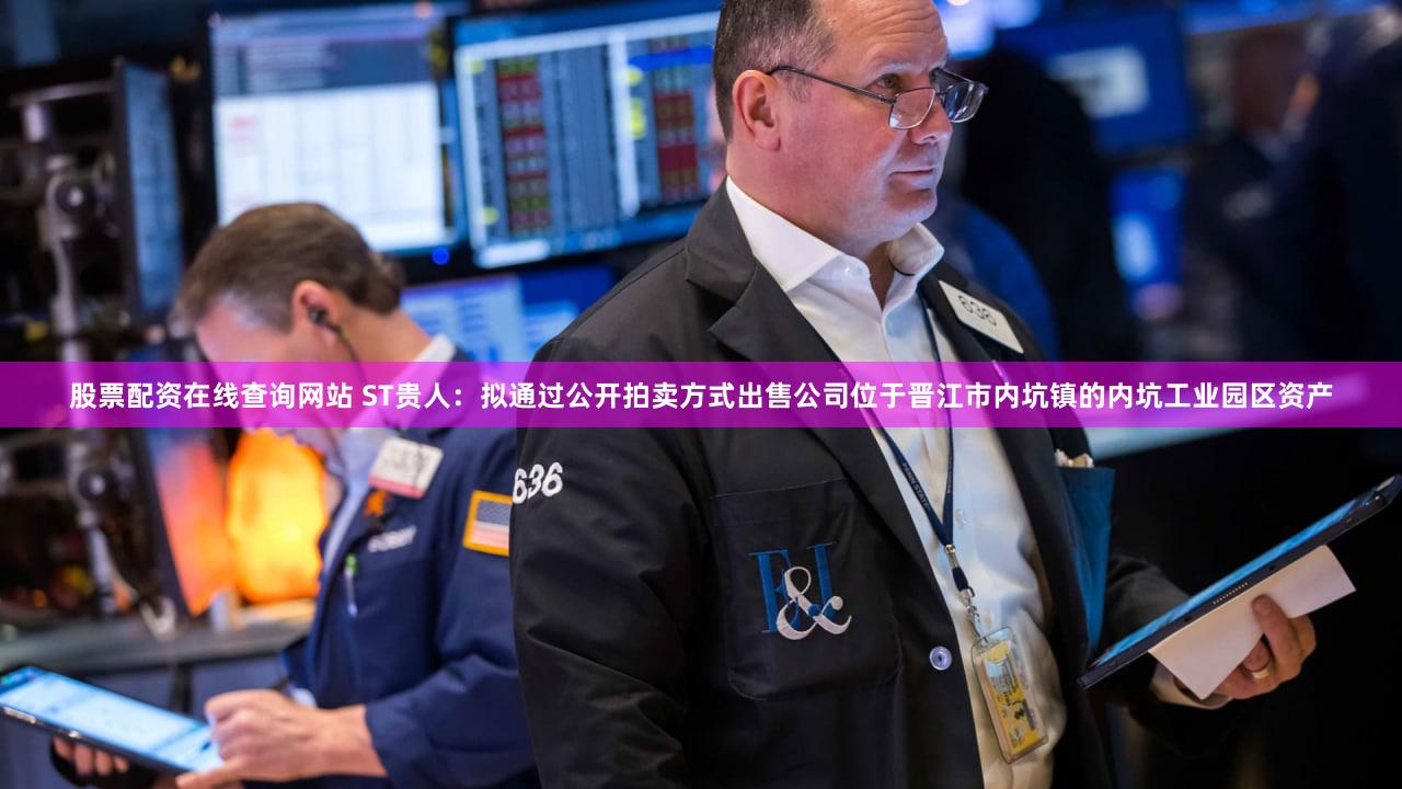 股票配资在线查询网站 ST贵人：拟通过公开拍卖方式出售公司位于晋江市内坑镇的内坑工业园区资产
