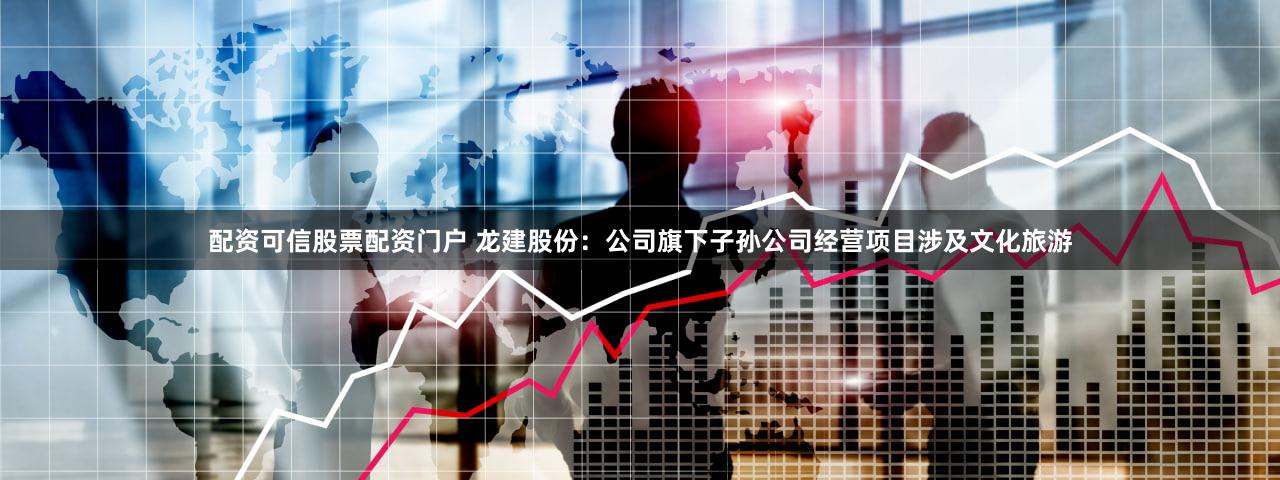 配资可信股票配资门户 龙建股份：公司旗下子孙公司经营项目涉及文化旅游