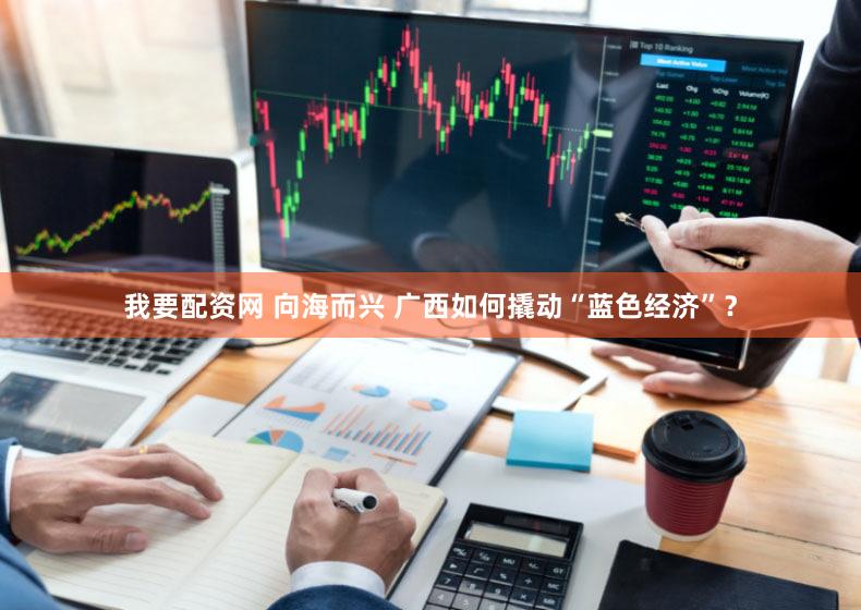 我要配资网 向海而兴 广西如何撬动“蓝色经济”?
