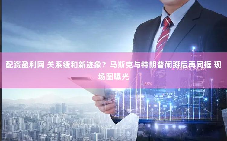 配资盈利网 关系缓和新迹象？马斯克与特朗普闹掰后再同框 现场图曝光