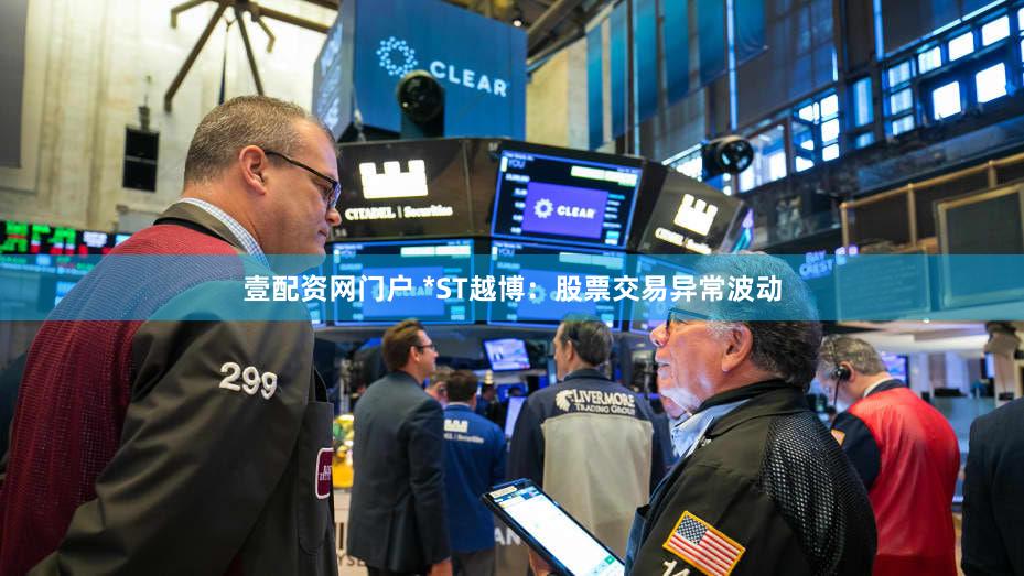 壹配资网门户 *ST越博：股票交易异常波动