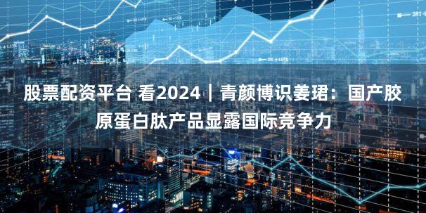 股票配资平台 看2024｜青颜博识姜珺：国产胶原蛋白肽产品显露国际竞争力