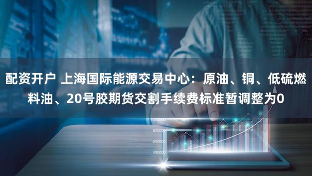 配资开户 上海国际能源交易中心：原油、铜、低硫燃料油、20号胶期货交割手续费标准暂调整为0