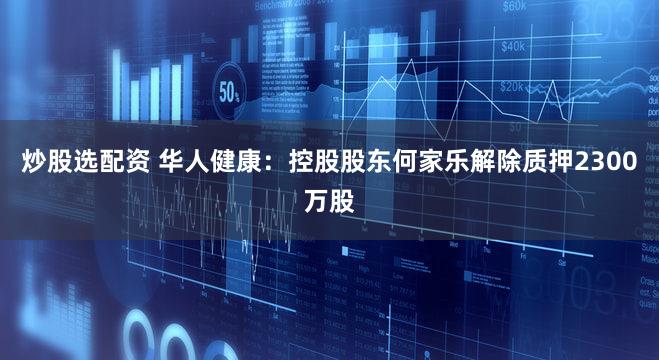 炒股选配资 华人健康：控股股东何家乐解除质押2300万股