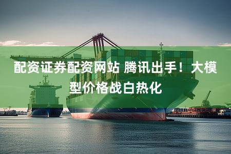 配资证券配资网站 腾讯出手!大模型价格战白热化