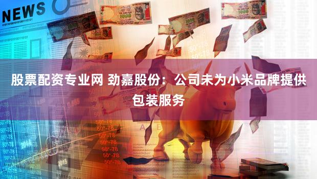股票配资专业网 劲嘉股份：公司未为小米品牌提供包装服务