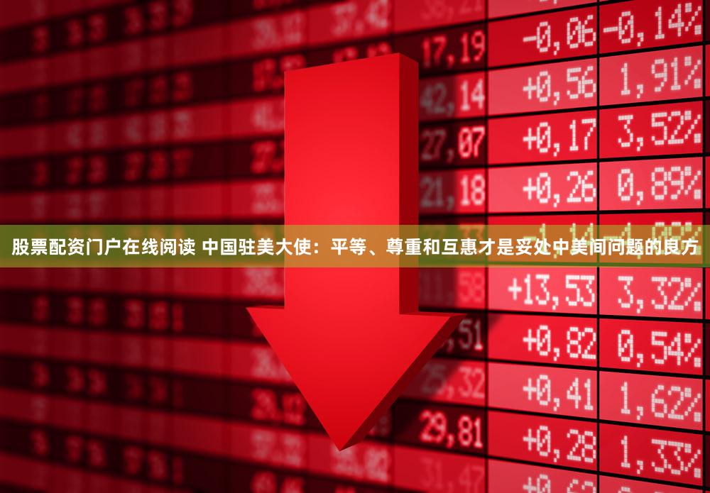 股票配资门户在线阅读 中国驻美大使:平等、尊重和互惠才是妥处中美间问题的良方