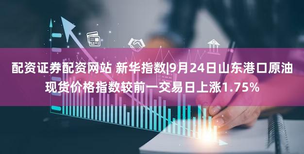 配资证券配资网站 新华指数|9月24日山东港口原油现货价格指数较前一交易日上涨1.75%