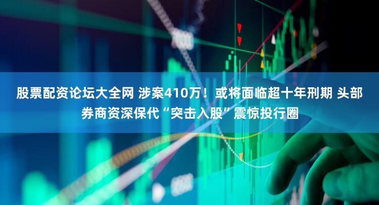 股票配资论坛大全网 涉案410万！或将面临超十年刑期 头部券商资深保代“突击入股”震惊投行圈