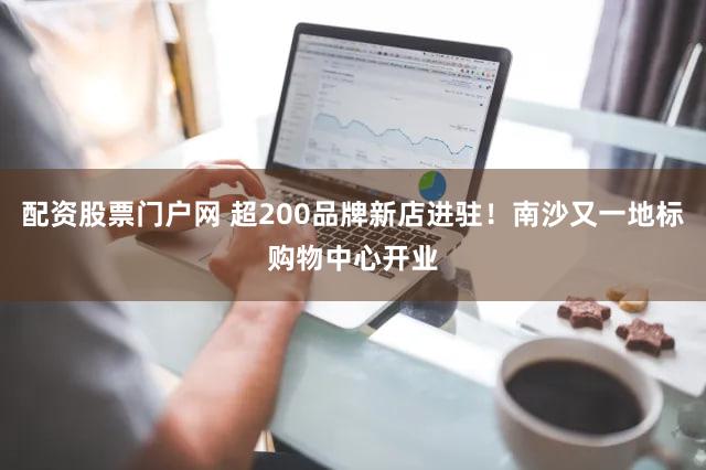 配资股票门户网 超200品牌新店进驻！南沙又一地标购物中心开业