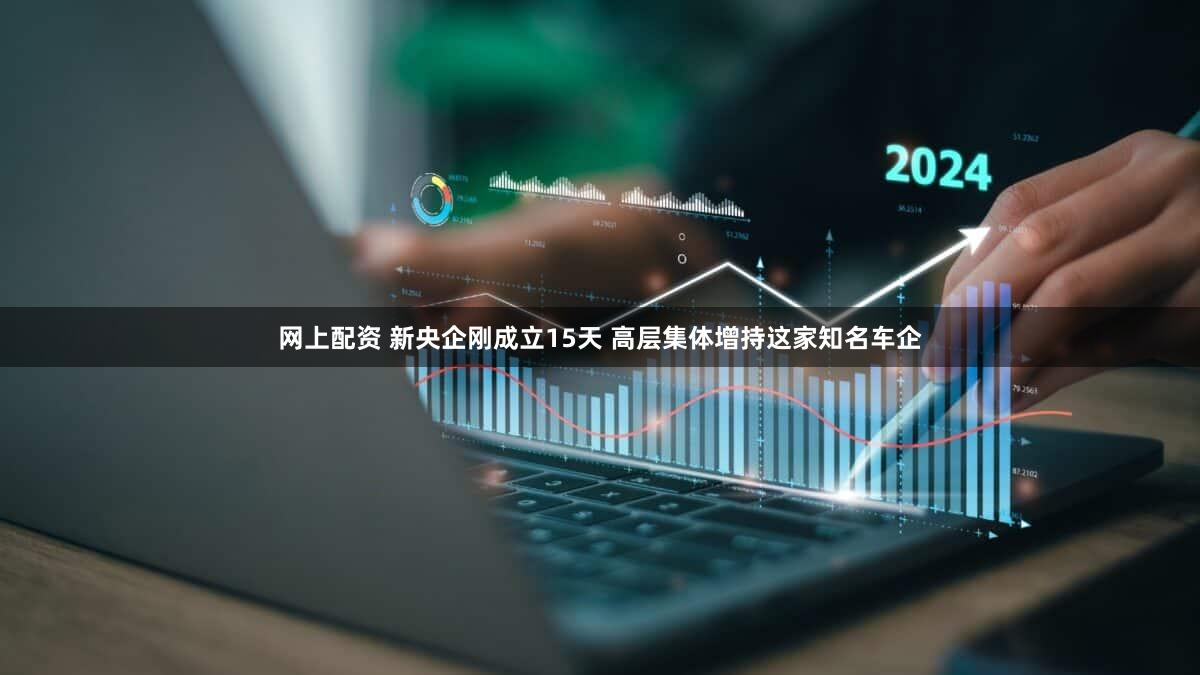 网上配资 新央企刚成立15天 高层集体增持这家知名车企