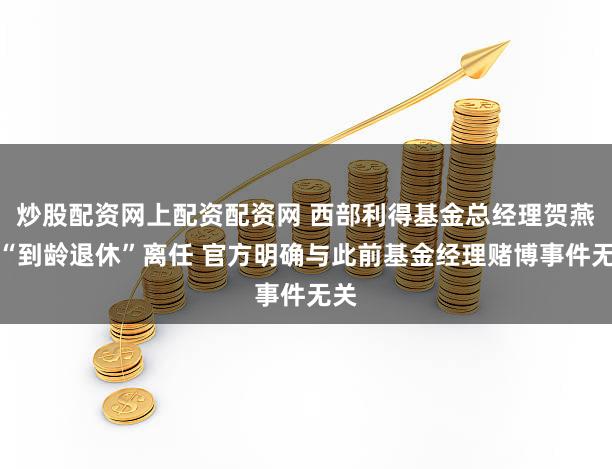 炒股配资网上配资配资网 西部利得基金总经理贺燕萍“到龄退休”离任 官方明确与此前基金经理赌博事件无关
