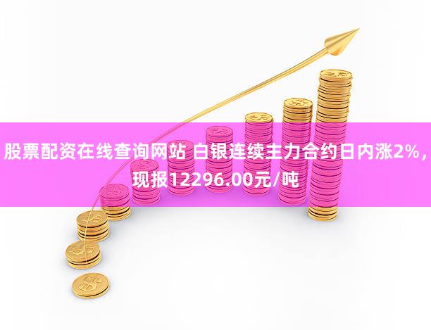 股票配资在线查询网站 白银连续主力合约日内涨2%，现报12296.00元/吨