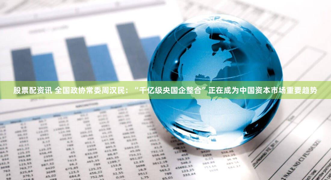 股票配资讯 全国政协常委周汉民：“千亿级央国企整合”正在成为中国资本市场重要趋势