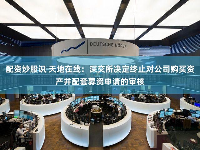 配资炒股识 天地在线：深交所决定终止对公司购买资产并配套募资申请的审核