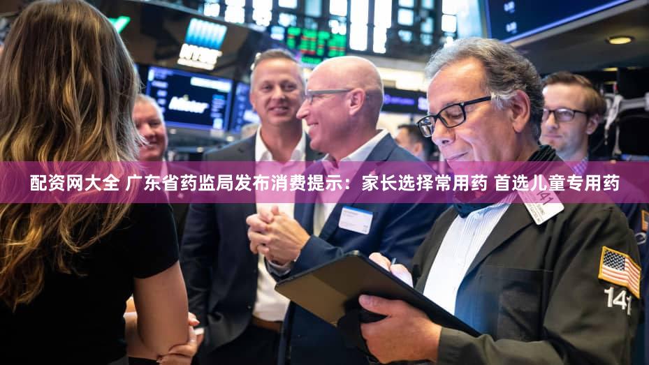 配资网大全 广东省药监局发布消费提示：家长选择常用药 首选儿童专用药