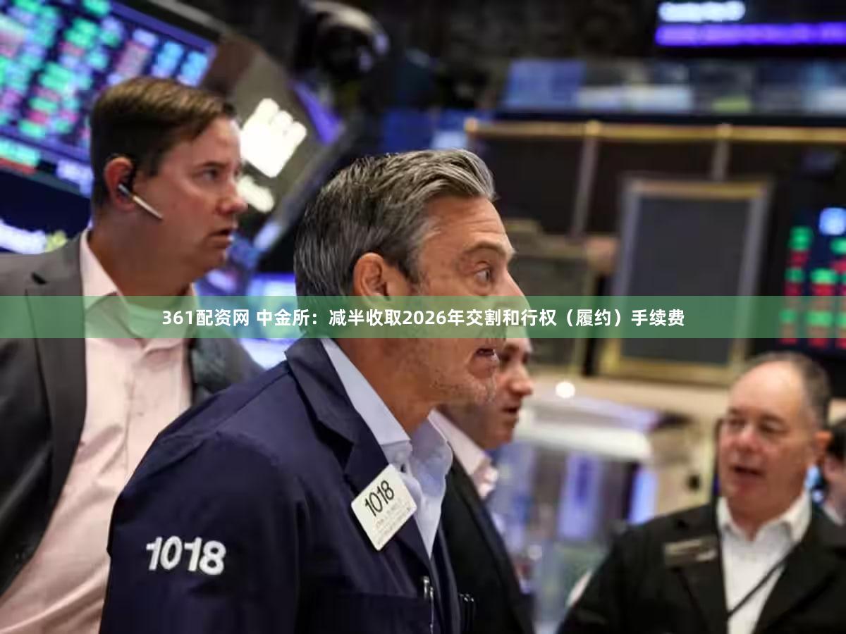 361配资网 中金所：减半收取2026年交割和行权（履约）手续费