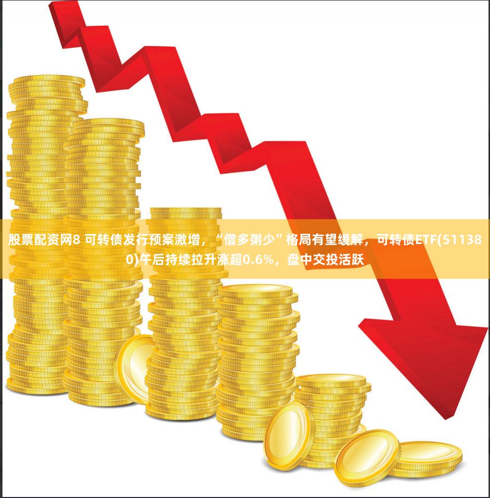 股票配资网8 可转债发行预案激增,“僧多粥少”格局有望缓解,可转债ETF(511380)午后持续拉升涨超0.6%,盘中交投活跃