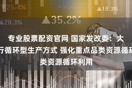 专业股票配资官网 国家发改委：大力推行循环型生产方式 强化重点品类资源循环利用
