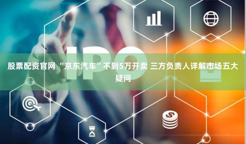 股票配资官网 “京东汽车”不到5万开卖 三方负责人详解市场五大疑问