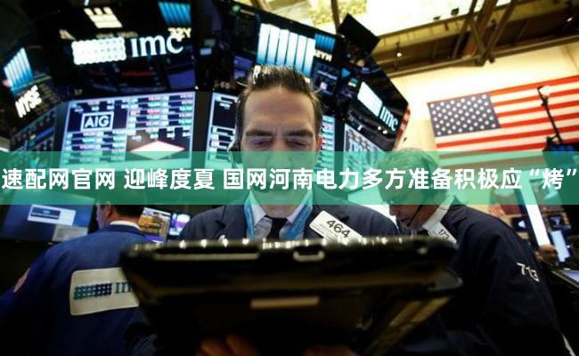 速配网官网 迎峰度夏 国网河南电力多方准备积极应“烤”