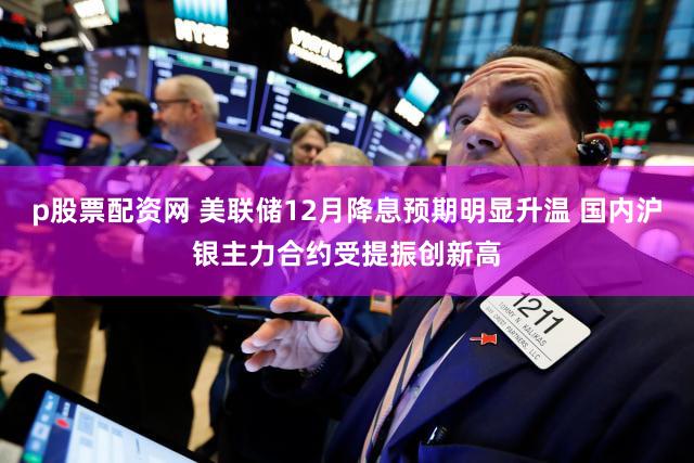 p股票配资网 美联储12月降息预期明显升温 国内沪银主力合约受提振创新高