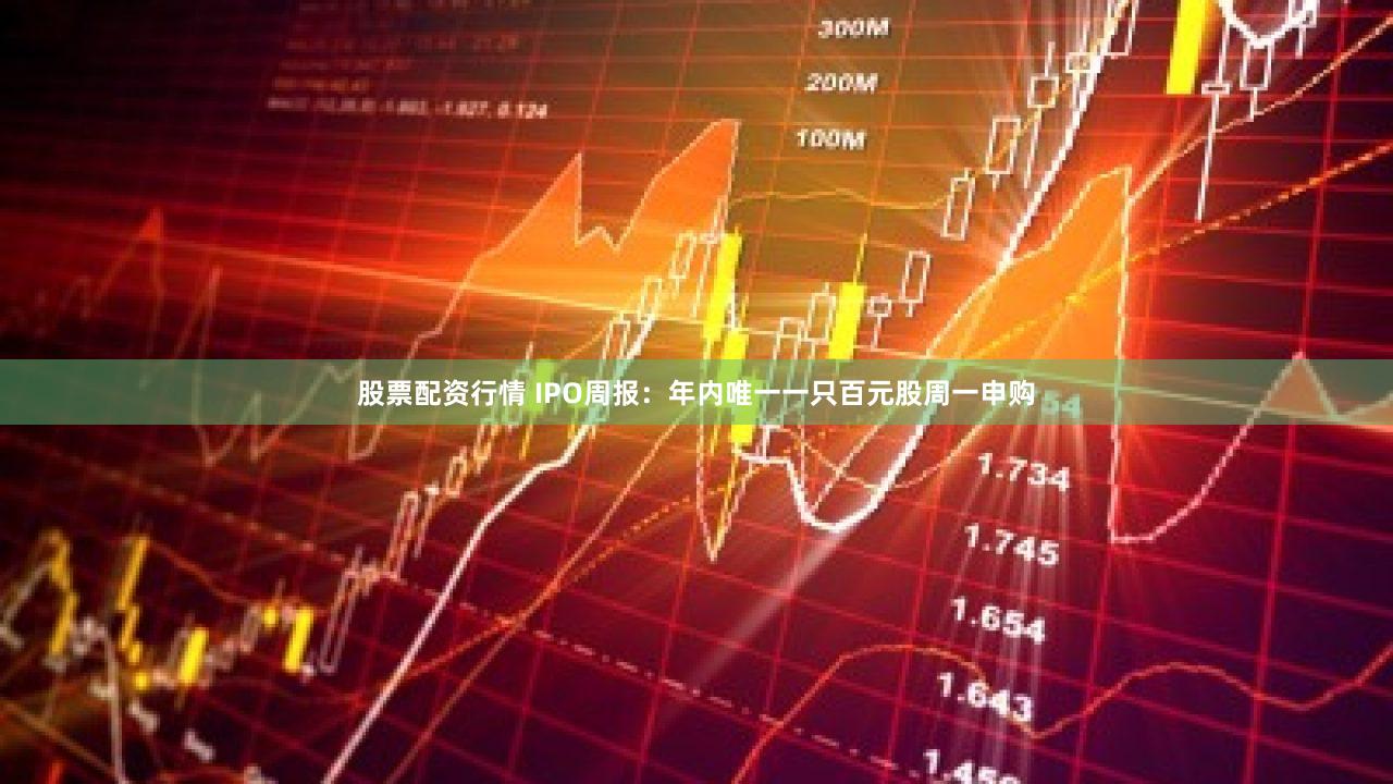 股票配资行情 IPO周报：年内唯一一只百元股周一申购