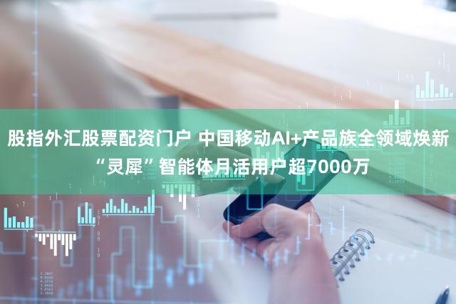 股指外汇股票配资门户 中国移动AI+产品族全领域焕新 “灵犀”智能体月活用户超7000万