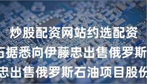 炒股配资网站约选配资 日本帝石据悉向伊藤忠出售俄罗斯石油项目股份