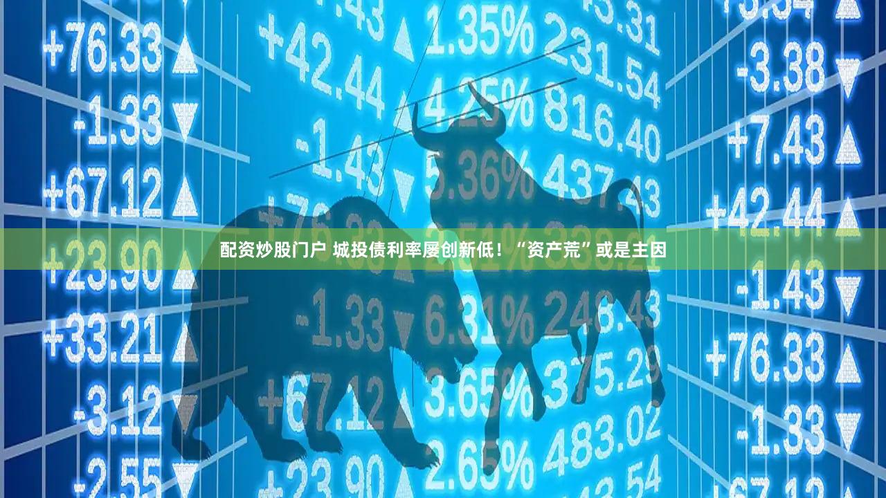 配资炒股门户 城投债利率屡创新低！“资产荒”或是主因