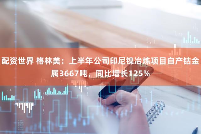 配资世界 格林美：上半年公司印尼镍冶炼项目自产钴金属3667吨，同比增长125%