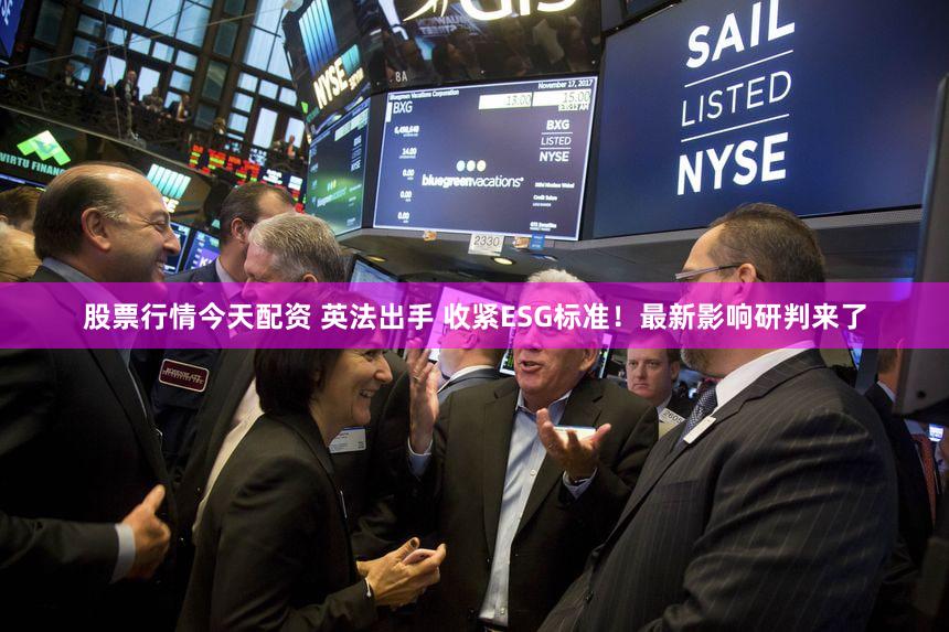 股票行情今天配资 英法出手 收紧ESG标准！最新影响研判来了